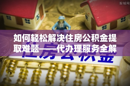芦竹如何轻松解决住房公积金提取难题——代办理服务全解析