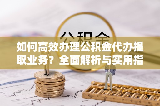 芦竹如何高效办理公积金代办提取业务？全面解析与实用指南