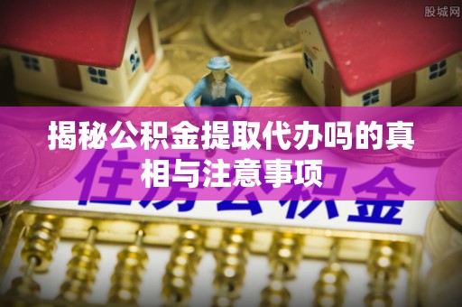 芦竹揭秘公积金提取代办吗的真相与注意事项